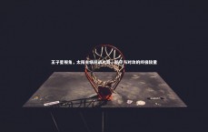 BT体育_王子星视角，太阳主场迎战火箭，防守与对攻的终极较量