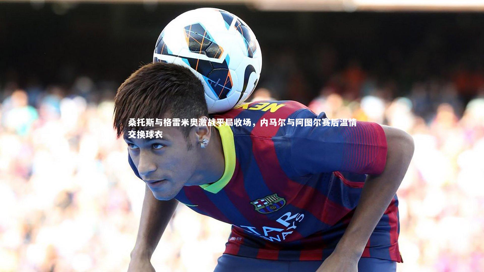 桑托斯与格雷米奥激战平局收场，内马尔与阿图尔赛后温情交换球衣