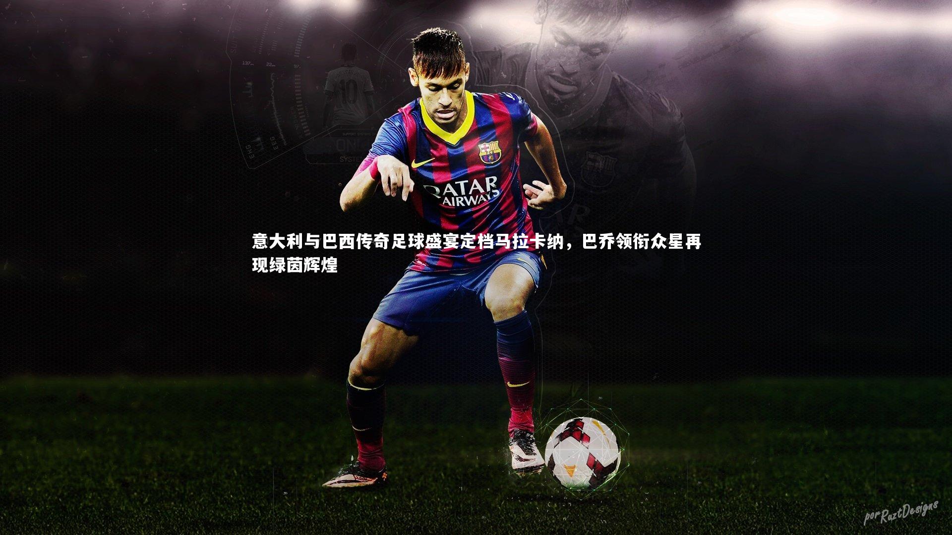 意大利与巴西传奇足球盛宴定档马拉卡纳，巴乔领衔众星再现绿茵辉煌